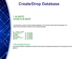 Create/Drop Database
'use Hospital' is used to create 'hospital' database. The command will create the database, if it
doesn't exist otherwise it will return the existing database
>db.dropDatabase()
According to delete a database we firstly should select the database (Switched to db Hospital) and then
delete it.
 