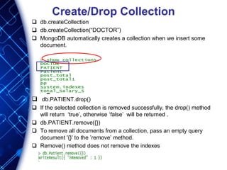 Create/Drop Collection
 db.createCollection
 db.createCollection(“DOCTOR”)
 MongoDB automatically creates a collection when we insert some
document.
 db.PATIENT.drop()
 If the selected collection is removed successfully, the drop() method
will return ‘true’, otherwise ‘false’ will be returned .
 db.PATIENT.remove({})
 To remove all documents from a collection, pass an empty query
document '{}' to the ’remove’ method.
 Remove() method does not remove the indexes
 
