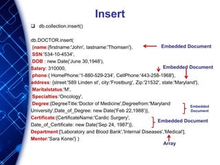 Insert
 db.collection.insert()
db.DOCTOR.insert(
{name:{firstname:'John', lastname:'Thomsen'},
SSN:'534-10-4534',
DOB : new Date('June 30,1948'),
Salary: 310000,
phone:{ HomePhone:'1-880-529-234', CellPhone:'443-258-1968'},
address: {street:'589 Linden st', city:'Frostburg', Zip:'21532', state:'Maryland'},
Maritalstatus:'M',
Specialties:'Oncology',
Degree:{DegreeTitle:'Doctor of Medicine',Degreefrom:'Maryland
University',Date_of_Degree: new Date('Feb 22,1988')},
Certificate:{CertificateName:'Cardic Surgery',
Date_of_Certificate: new Date('Sep 24, 1987')},
Department:['Laboratory and Blood Bank','Internal Diseases','Medical'],
Mentor:'Sara Konei'} )
Embedded Document
Embedded Document
Embedded
Document
Embedded Document
Array
 