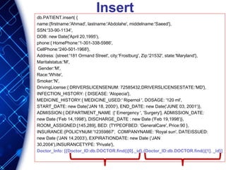 Insertdb.PATIENT.insert( {
name:{firstname:'Ahmad', lastname:'Abdolahe', middelname:'Saeed'},
SSN:'33-90-1134',
DOB: new Date('April 20,1995'),
phone:{ HomePhone:'1-301-338-5986',
CellPhone:'240-501-1968'},
Address: {street:'181 Ormand Street', city:'Frostburg', Zip:'21532', state:'Maryland'},
Maritalstatus:'M',
Gender:'M',
Race:'White',
Smoker:'N',
DrivingLicense:{ DRIVERSLICENSENUM: 72585432,DRIVERSLICENSESTATE:'MD'},
INFECTION_HISTORY: { DISEASE: 'Alopecia'},
MEDICINE_HISTORY:{ MEDICINE_USED:' Ripernol ', DOSAGE: '120 ml',
START_DATE: new Date('JAN 18, 2000'), END_DATE: new Date('JUNE 03, 2001')},
ADMISSION:{ DEPARTMENT_NAME :[' Emergency ', 'Surgery'], ADMISSION_DATE:
new Date ('Feb 14,1998'), DISCHARGE_DATE : new Date ('Feb 19,1998')},
ROOM_ASSIGNED:[145,289], BED: {TYPEOFBED: 'GeneralCare', Price:90 },
INSURANCE:{POLICYNUM:'12359867', COMPANYNAME: 'Royal sun', DATEISSUED:
new Date ('JAN 14,2003'), EXPIRATIONDATE: new Date ('JAN
30,2004'),INSURANCETYPE: 'Private'},
Doctor_Info: [{Doctor_ID:db.DOCTOR.find()[0]._id},{Doctor_ID:db.DOCTOR.find()[1]. _id}]
 