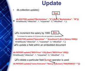 Update
• db.collection.update()
•
db.DOCTOR.update({"Specialties" : " Anesthesia"},{$inc:{Salary:1000}})
WriteResult({ "nMatched" : 1, "nUpserted" : 0, "nModified" : 1 })
db.PATIENT.update({"BED.Price":135},{$set:{"BED.Price":200}})
WriteResult({ "nMatched" : 1, "nUpserted" : 0, "nModified" : 1 })
db.PATIENT.update({"name.firstname":"Nancy"},{$unset:{"INSURANCE":""}})
$set
To increment the salary by 1000 $inc
To update a field within an embedded document
To increase the salaries of all doctors who are specialist in Anesthesia
To delete a particular field $unset operator is used
db.DOCTOR.update({"Maritalstatus" : "S"},{$set:{"Maritalstatus" : "M"}})
WriteResult({ "nMatched" : 1, "nUpserted" : 0, "nModified" : 1 })
 