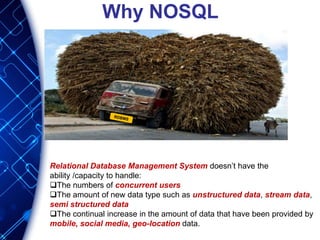 Why NOSQL
Relational Database Management System doesn’t have the
ability /capacity to handle:
The numbers of concurrent users
The amount of new data type such as unstructured data, stream data,
semi structured data
The continual increase in the amount of data that have been provided by
mobile, social media, geo-location data.
 