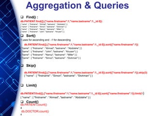 Aggregation & Queries
 Find() :
db.PATIENT.find({},{"name.firstname":1,"name.lastname":1,_id:0})
{ "name" : { "firstname" : "Ahmad", "lastname" : "Abdolahe" } }
{ "name" : { "firstname" : "Simon", "lastname" : "Diohman" } }
{ "name" : { "firstname" : "Nancy", "lastname" : "Miller" } }
{ "name" : { "firstname" : "John", "lastname" : "Knusen" } }
 Sort()
1 uses for ascending and -1 for descending
{ "name" : { "firstname" : "Ahmad", "lastname" : "Abdolahe" } }
{ "name" : { "firstname" : "John", "lastname" : "Knusen" } }
{ "name" : { "firstname" : "Nancy", "lastname" : "Miller" } }
{ "name" : { "firstname" : "Simon", "lastname" : "Diohman" } }
 Skip()
 Limit()
db.PATIENT.find({},{"name.firstname":1,"name.lastname":1,_id:0}).sort({"name.firstname":1}).limit(1)
{ "name" : { "firstname" : "Ahmad", "lastname" : "Abdolahe" } }
 Count()
db.PATIENT.find({},{"name.firstname":1,"name.lastname":1,_id:0}).sort({"name.firstname":1})
db.PATIENT.find({},{"name.firstname":1,"name.lastname":1,_id:0}).sort({"name.firstname":1}).skip(3)
{ "name" : { "firstname" : "Simon", "lastname" : "Diohman" } }
db.PATIENT.count()
4
db.DOCTOR.count()
4
 