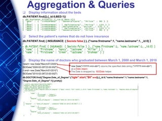 Aggregation & Queries
 Display information about the beds
db.PATIENT.find({},{_id:0,BED:1})
 Select the patient’s names that do not have insurance
db.PATIENT.find( { INSURANCE: { $exists:false } }, {"name.firstname":1, "name.lastname":1, _id:0} )
 Display the name of doctors who graduated between March 1, 2000 and March 1, 2010
>start= new Date("March/01/2000")
ISODate("2000-02-29T23:00:00Z")
> end= new Date("March/01/2010")
ISODate("2010-02-28T23:00:00Z")
db.DOCTOR.find({"Degree.Date_of_Degree":{"$gte":start,"$lt":end}},{_id:0,"name.firstname":1,"name.lastname":1,
"Degree.Date_of_Degree":1}).pretty()
new Date("<YYYY-mm-dd>") returns the specified date string ("<YYYY-mm-dd>")
as a Date object.
The Date is wrapped by ISODate helper.
 