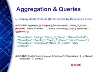 Aggregation & Queries
 Display doctors' name (three) sorted by Specialties (desc)
db.DOCTOR.aggregate( [ { $project: {_id:0,Specialties:1,Name_Of_Doctor:
{$concat:[ "$name.firstname", " " ,"$name.lastname"]}}},{$sort:{"Specialties": -
1}},{$limit:3}])
db.DOCTOR.find({},{"name.firstname":1,"firstname":1,"Specialties": 1,_id:0}).sort(
{ Specialties: 1 } ).limit(5)
$concat?
{ "Specialties" : "Urology", "Name_Of_Doctor" : "Robert Orndorff" }
{ "Specialties" : "Oncology", "Name_Of_Doctor" : "John Thomsen" }
{ "Specialties" : " Anesthesia", "Name_Of_Doctor" : "Mary
Donaldson" }
 