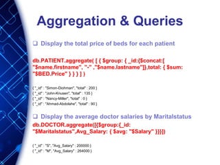 Aggregation & Queries
 Display the total price of beds for each patient
db.PATIENT.aggregate( [ { $group: { _id:{$concat:[
"$name.firstname", "-" ,"$name.lastname"]},total: { $sum:
"$BED.Price" } } } ] )
{ "_id" : "Simon-Diohman", "total" : 200 }
{ "_id" : "John-Knusen", "total" : 135 }
{ "_id" : "Nancy-Miller", "total" : 0 }
{ "_id" : "Ahmad-Abdolahe", "total" : 90 }
 Display the average doctor salaries by Maritalstatus
db.DOCTOR.aggregate([{$group:{_id:
"$Maritalstatus",Avg_Salary: { $avg: "$Salary" }}}])
{ "_id" : "S", "Avg_Salary" : 200000 }
{ "_id" : "M", "Avg_Salary" : 264000 }
 