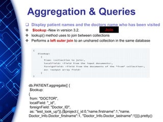 Aggregation & Queries
 Display patient names and the doctors name who has been visited
 $lookup -New in version 3.2.
 lookup() method uses to join between collections
 Performs a left outer join to an unshared collection in the same database
db.PATIENT.aggregate([ {
$lookup:
{
from: "DOCTOR",
localField: "_id",
foreignField: "Doctor_ID",
as: "test_look_up"}},{$project:{_id:0,"name.firstname":1,"name.
Doctor_Info.Doctor_firstname":1, "Doctor_Info.Doctor_lastname":1}}]).pretty()
Join
 