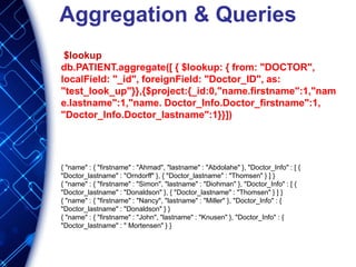 Aggregation & Queries
$lookup
db.PATIENT.aggregate([ { $lookup: { from: "DOCTOR",
localField: "_id", foreignField: "Doctor_ID", as:
"test_look_up"}},{$project:{_id:0,"name.firstname":1,"nam
e.lastname":1,"name. Doctor_Info.Doctor_firstname":1,
"Doctor_Info.Doctor_lastname":1}}])
{ "name" : { "firstname" : "Ahmad", "lastname" : "Abdolahe" }, "Doctor_Info" : [ {
"Doctor_lastname" : "Orndorff" }, { "Doctor_lastname" : "Thomsen" } ] }
{ "name" : { "firstname" : "Simon", "lastname" : "Diohman" }, "Doctor_Info" : [ {
"Doctor_lastname" : "Donaldson" }, { "Doctor_lastname" : "Thomsen" } ] }
{ "name" : { "firstname" : "Nancy", "lastname" : "Miller" }, "Doctor_Info" : {
"Doctor_lastname" : "Donaldson" } }
{ "name" : { "firstname" : "John", "lastname" : "Knusen" }, "Doctor_Info" : {
"Doctor_lastname" : " Mortensen" } }
 