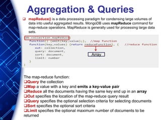 Aggregation & Queries
 mapReduce() is a data processing paradigm for condensing large volumes of
data into useful aggregated results. MongoDB uses mapReduce command for
map-reduce operations. MapReduce is generally used for processing large data
sets.
The map-reduce function:
Query the collection
Map a value with a key and emits a key-value pair
Reduce all the documents having the same key end up in an array
Out specifies the location of the map-reduce query result
Query specifies the optional selection criteria for selecting documents
Sort specifies the optional sort criteria
Limit specifies the optional maximum number of documents to be
returned
Array
 