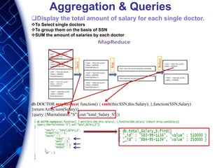 Aggregation & Queries
Display the total amount of salary for each single doctor.
To Select single doctors
To group them on the basis of SSN
SUM the amount of salaries by each doctor
db.DOCTOR.mapReduce( function() { emit(this.SSN,this.Salary); },function(SSN,Salary)
{return Array.sum(Salary)},
{query:{Maritalstatus:"S"},out:"total_Salary_S"})
 