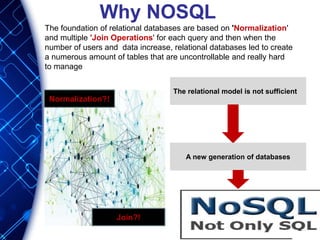 Why NOSQL
The foundation of relational databases are based on 'Normalization'
and multiple 'Join Operations' for each query and then when the
number of users and data increase, relational databases led to create
a numerous amount of tables that are uncontrollable and really hard
to manage
Normalization?!
Join?!
The relational model is not sufficient
A new generation of databases
 