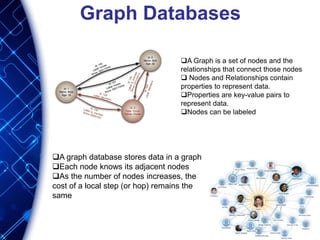 Graph Databases
A Graph is a set of nodes and the
relationships that connect those nodes
 Nodes and Relationships contain
properties to represent data.
Properties are key-value pairs to
represent data.
Nodes can be labeled
A graph database stores data in a graph
Each node knows its adjacent nodes
As the number of nodes increases, the
cost of a local step (or hop) remains the
same
 
