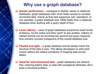 Why use a graph database?
 Greater performance – compared to NoSQL stores or relational
databases, graph databases offer much faster access to complex
connected data, mainly as they lack expensive ‘join’ operations. In
one example, a graph database was 1000x faster than a relational
database when working with a query depth of four.
 Lower latency – users of graph databases experience lower levels
of latency. As the nodes and links ‘point’ to one another, millions of
related records can be traversed per second and query response
time remains constant irrespective of the overall database size.
 Flexible and agile – a graph database should closely match the
structure of the data it uses. This allows developers to start work
sooner without the added complexity of mapping data across
tables.
 Good for semi-structured data – graph databases are schema
free, meaning patchy data, or data with exceptional attributes, don’t
pose a structural problem.
 