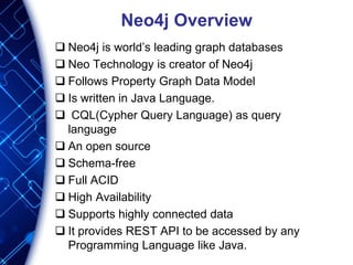 Neo4j Overview
 Neo4j is world’s leading graph databases
 Neo Technology is creator of Neo4j
 Follows Property Graph Data Model
 Is written in Java Language.
 CQL(Cypher Query Language) as query
language
 An open source
 Schema-free
 Full ACID
 High Availability
 Supports highly connected data
 It provides REST API to be accessed by any
Programming Language like Java.
 