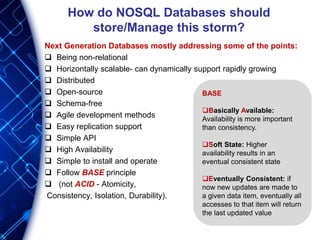 How do NOSQL Databases should
store/Manage this storm?
Next Generation Databases mostly addressing some of the points:
 Being non-relational
 Horizontally scalable- can dynamically support rapidly growing
 Distributed
 Open-source
 Schema-free
 Agile development methods
 Easy replication support
 Simple API
 High Availability
 Simple to install and operate
 Follow BASE principle
 (not ACID - Atomicity,
Consistency, Isolation, Durability).
BASE
Basically Available:
Availability is more important
than consistency.
Soft State: Higher
availability results in an
eventual consistent state
Eventually Consistent: if
now new updates are made to
a given data item, eventually all
accesses to that item will return
the last updated value
 