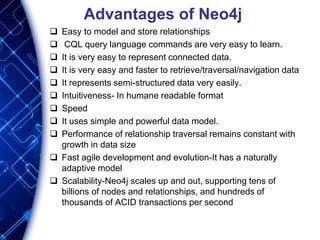 Advantages of Neo4j
 Easy to model and store relationships
 CQL query language commands are very easy to learn.
 It is very easy to represent connected data.
 It is very easy and faster to retrieve/traversal/navigation data
 It represents semi-structured data very easily.
 Intuitiveness- In humane readable format
 Speed
 It uses simple and powerful data model.
 Performance of relationship traversal remains constant with
growth in data size
 Fast agile development and evolution-It has a naturally
adaptive model
 Scalability-Neo4j scales up and out, supporting tens of
billions of nodes and relationships, and hundreds of
thousands of ACID transactions per second
 