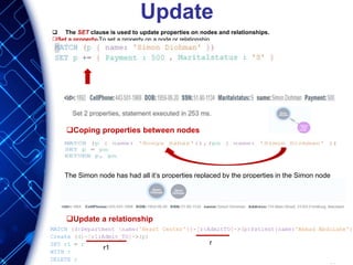Update
 The SET clause is used to update properties on nodes and relationships.
Set a property-To set a property on a node or relationship
Coping properties between nodes
The Simon node has had all it’s properties replaced by the properties in the Simon node
Update a relationship
r
r1
 