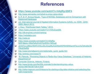 References
 https://www.youtube.com/watch?v=A4gRg-9jNF4
 http://www.aerospike.com/what-is-a-key-value-store/
 A. P. D. P. Ameya Nayak, "Type of NOSQL Databases and its Comparison with
Relational Databases
 vol. International Journal of Applied Information Systems (IJAIS), no. ISSN : 2249-
0868, March 2013.
 J. Kaur, "Distributed Hash Tables," 2014.
 https://www.youtube.com/watch?v=i1KAvQ-pw08.
 http://db-engines.com/en/ranking
 https://redislabs.com
 http://redis.io/
 https://www.youtube.com/watch?v=A4gRg-
9jNF4&ebc=ANyPxKoFk4OYpr8O4v1Nf2ugf-
 uEiStTzLxdMdyHf2KFxV5IuvDLA2wpMyAdsWbb9OP9H5KWwmK7wJuYe7d4cb8e3N
YMuEDsRQ
 http://www.tutorialspoint.com/redis/redis_quick_guide.htm
 http://antirez.com/news/75
 M. Paksula, "Persisting Objects in Redis Key-Value Database," University of Helsinki,
Department of
 Computer Science, Helsinki, Finland.
 http://www.lynda.com/NoSQL-tutorials/Understanding-key-value-
stores/368756/387726-4.html
 http://data-magnum.com/9-lessons-for-starting-a-big-data-initiative-and-selecting-the-
right-nosql-tools/
 