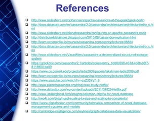 References
 http://www.slideshare.net/cjohannsen/apache-cassandra-at-the-geek2geek-berlin
 http://docs.datastax.com/en/cassandra/2.0/cassandra/architecture/architectureIntro_c.ht
ml
 http://www.slideshare.net/planetcassandra/configuring-an-apache-cassandra-node
 http://distributeddatastore.blogspot.com/2015/08/cassandra-replication.html
 http://learn.exponential.io/courses/cassandra-consistency/lectures/98884
 http://docs.datastax.com/en/cassandra/2.0/cassandra/architecture/architectureIntro_c.ht
ml
 http://www.slideshare.net/VaradMeru/cassandra-a-decentralized-structured-storage-
system
 https://grockdoc.com/cassandra/2.1/articles/consistency_bdd0c698-463d-4bdb-b6f7-
8118f601ba09
 https://www.cs.cornell.edu/projects/ladis2009/papers/lakshman-ladis2009.pdf
 http://learn.exponential.io/courses/cassandra-consistency/lectures/98884
 https://www.youtube.com/watch?v=-zyZ35YyT_8
 http://www.planetcassandra.org/blog/case-study-netflix/
 http://www.datastax.com/wp-content/uploads/2011/09/CS-Netflix.pdf
 http://www.3pillarglobal.com/insights/selection-criteria-for-nosql-database
 http://neo4j.com/blog/nosql-scaling-to-size-and-scaling-to-complexity/
 https://www.digitalocean.com/community/tutorials/a-comparison-of-nosql-database-
management-systems-and-models
 http://cambridge-intelligence.com/keylines/graph-databases-data-visualization/
 