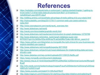 References
 https://redislabs.com/ebook/redis-in-action/part-1-getting-started/chapter-1-getting-to-
know-redis/1-2-what-redis-data-structures-look-like/1-2-4-hashes-in-
redis#sthash.eacmDHF3.dpuf
 http://oldblog.antirez.com/post/take-advantage-of-redis-adding-it-to-your-stack.html
 http://highscalability.com/blog/2011/7/6/11-common-web-use-cases-solved-in-
redis.html
 Http://www.tutorialspoint.com/neo4j/neo4j_overview.htm
 http://www.slideshare.net/neo4j
 http://neo4j.com/docs/stable/graphdb-neo4j.html
 http://www.slideshare.net/maxdemarzi/introduction-to-graph-databases-12735789
 http://www.slideshare.net/andres_taylor/graph-database-super-star-
8079303?qid=2cc5495e-f25a-4d99-be76-ab2ab9f6e72a&v=&b=&from_search=2
 https://www.pythian.com/blog/when-is-mongodb-the-right-choice-for-your-business-we-
explore-detailed-use-cases-2/
 Http://www.slideshare.net/mongodb/expedia-36715535
 http://www.slideshare.net/gschmutz/nosql-databases-for-implementing-data-services-
should-i-care
 http://www.datastax.com/wp-content/uploads/2011/09/CS-Netflix.pdf
 https://www.mongodb.com/document-databases
 http://www2.mta.ac.il/~kirsh/download/MTA%20NoSQL%20Seminar/Lectures/MongoD
B.pdf
 http://info.neo4j.com/rs/neotechnology/images/Fraud%20Detection%20Using%20Grap
hDB%20-%202014.pdf
 https://www.youtube.com/watch?v=hKLKpqY9UrY
 http://data-magnum.com/9-lessons-for-starting-a-big-data-initiative-and-selecting-the-
 