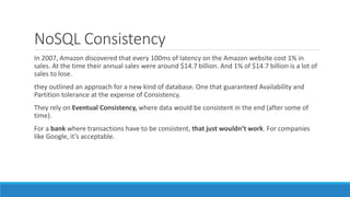 NoSQL Consistency
In 2007, Amazon discovered that every 100ms of latency on the Amazon website cost 1% in
sales. At the time their annual sales were around $14.7 billion. And 1% of $14.7 billion is a lot of
sales to lose.
they outlined an approach for a new kind of database. One that guaranteed Availability and
Partition tolerance at the expense of Consistency.
They rely on Eventual Consistency, where data would be consistent in the end (after some of
time).
For a bank where transactions have to be consistent, that just wouldn’t work. For companies
like Google, it’s acceptable.
 