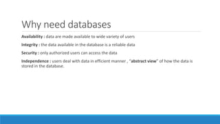 Why need databases
Availability : data are made available to wide variety of users
Integrity : the data available in the database is a reliable data
Security : only authorized users can access the data
Independence : users deal with data in efficient manner , “abstract view” of how the data is
stored in the database.
 