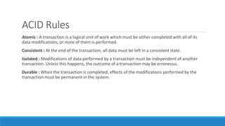 ACID Rules
Atomic : A transaction is a logical unit of work which must be either completed with all of its
data modifications, or none of them is performed.
Consistent : At the end of the transaction, all data must be left in a consistent state.
Isolated : Modifications of data performed by a transaction must be independent of another
transaction. Unless this happens, the outcome of a transaction may be erroneous.
Durable : When the transaction is completed, effects of the modifications performed by the
transaction must be permanent in the system.
 