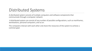 Distributed Systems
A distributed system consists of multiple computers and software components that
communicate through a computer network
A distributed system can consist of any number of possible configurations, such as mainframes,
workstations, personal computers, and so on.
The computers interact with each other and share the resources of the system to achieve a
common goal.
 