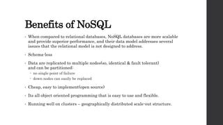 Benefits of NoSQL
• When compared to relational databases, NoSQL databases are more scalable
and provide superior performance, and their data model addresses several
issues that the relational model is not designed to address.
• Schema-less
• Data are replicated to multiple nodes(so, identical & fault tolerant)
and can be partitioned:
 no single point of failure
 down nodes can easily be replaced
• Cheap, easy to implement(open source)
• Its all object oriented programming that is easy to use and flexible.
• Running well on clusters – geographically distributed scale-out structure.
 