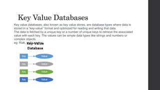 Key Value Databases
Key value databases, also known as key value stores, are database types where data is
stored in a “key-value” format and optimized for reading and writing that data.
The data is fetched by a unique key or a number of unique keys to retrieve the associated
value with each key. The values can be simple data types like strings and numbers or
complex objects.
eg: Riak, redis server.
 