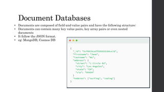 Document Databases
• Documents are composed of field-and-value pairs and have the following structure:
• Documents can contain many key value pairs, key array pairs or even nested
documents
• It follow the JSON format.
• eg: MongoDB, Cosmos DB
 