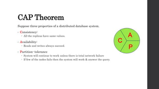 CAP Theorem
Suppose three properties of a distributed database system.
• Consistency:
 All the replicas have same values.
• Availability:
 Reads and writes always succeed.
• Partition- tolerance
 System will continue to work unless there is total network failure
 If few of the nodes fails then the system will work & answer the query.
 