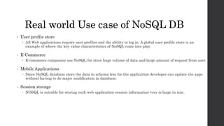 Real world Use case of NoSQL DB
• User profile store
 All Web applications require user profiles and the ability to log in. A global user profile store is an
example of where the key value characteristics of NoSQL come into play.
• E-Commerce
 E-commerce companies use NoSQL for store huge volume of data and large amount of request from user.
• Mobile Applications
 Since NoSQL database store the data in schema-less for the application developer can update the apps
without having to do major modification in database.
• Session storage
 NOSQL is suitable for storing such web application session information very is large in size.
 