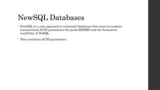 NewSQL Databases
• NewSQL is a new approach to relational databases that want to combine
transactional ACID guarantees the goods RDBMS and the horizontal
scalability of NoSQL.
• They maintain ACID guarantees.
 