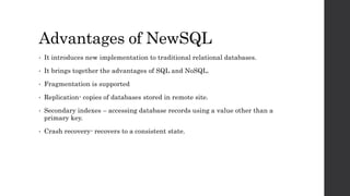Advantages of NewSQL
• It introduces new implementation to traditional relational databases.
• It brings together the advantages of SQL and NoSQL.
• Fragmentation is supported
• Replication- copies of databases stored in remote site.
• Secondary indexes – accessing database records using a value other than a
primary key.
• Crash recovery- recovers to a consistent state.
 