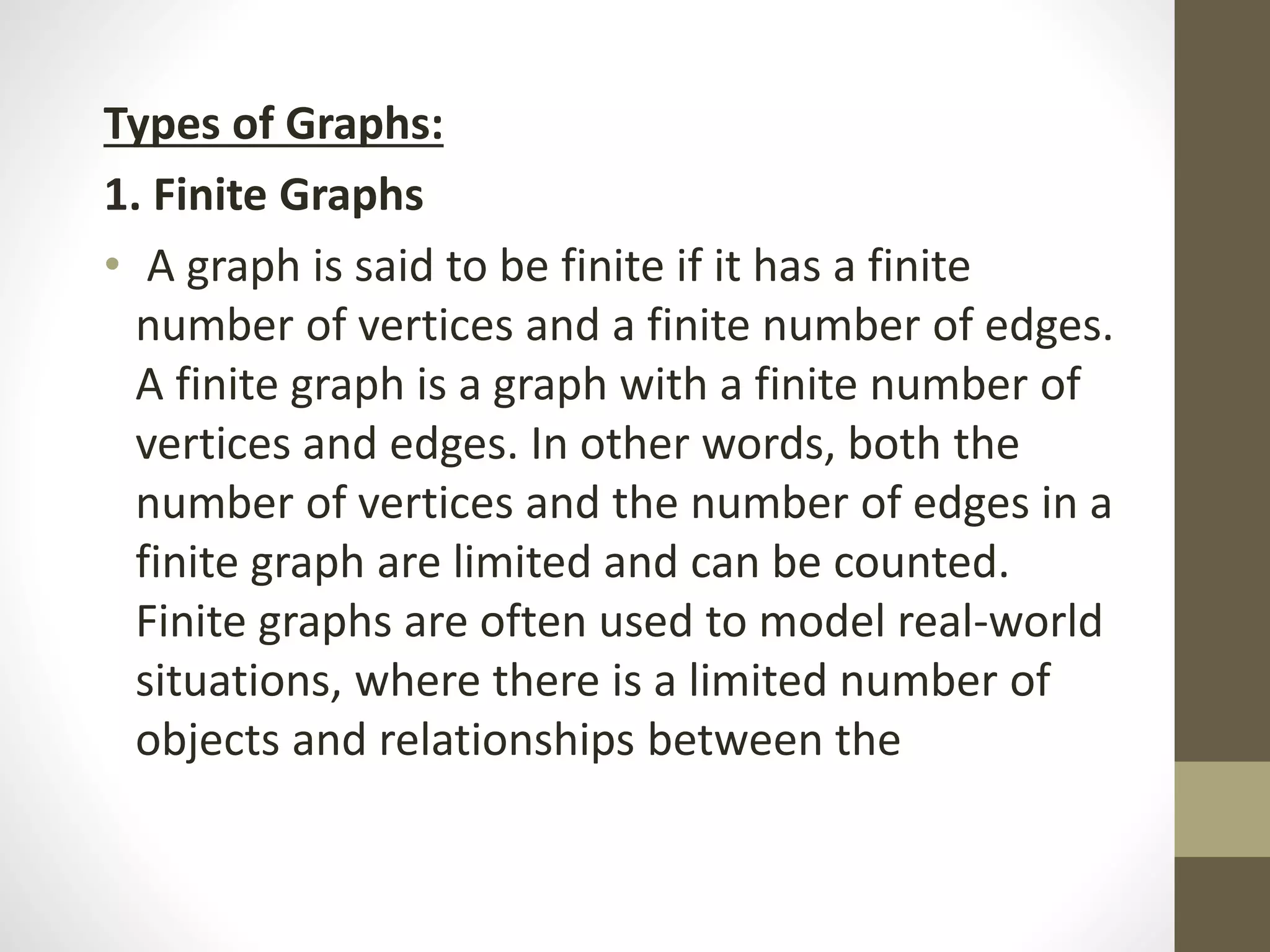 Types of Graphs:
1. Finite Graphs
• A graph is said to be finite if it has a finite
number of vertices and a finite number of edges.
A finite graph is a graph with a finite number of
vertices and edges. In other words, both the
number of vertices and the number of edges in a
finite graph are limited and can be counted.
Finite graphs are often used to model real-world
situations, where there is a limited number of
objects and relationships between the
 
