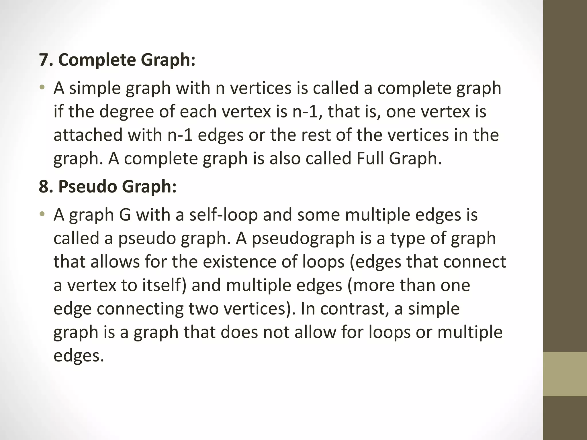7. Complete Graph:
• A simple graph with n vertices is called a complete graph
if the degree of each vertex is n-1, that is, one vertex is
attached with n-1 edges or the rest of the vertices in the
graph. A complete graph is also called Full Graph.
8. Pseudo Graph:
• A graph G with a self-loop and some multiple edges is
called a pseudo graph. A pseudograph is a type of graph
that allows for the existence of loops (edges that connect
a vertex to itself) and multiple edges (more than one
edge connecting two vertices). In contrast, a simple
graph is a graph that does not allow for loops or multiple
edges.
 