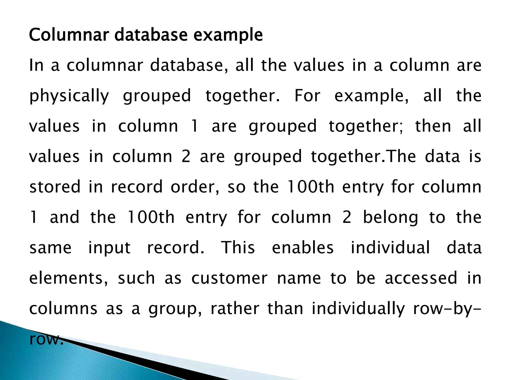 Columnar database example
In a columnar database, all the values in a column are
physically grouped together. For example, all the
values in column 1 are grouped together; then all
values in column 2 are grouped together.The data is
stored in record order, so the 100th entry for column
1 and the 100th entry for column 2 belong to the
same input record. This enables individual data
elements, such as customer name to be accessed in
columns as a group, rather than individually row-by-
row.
 