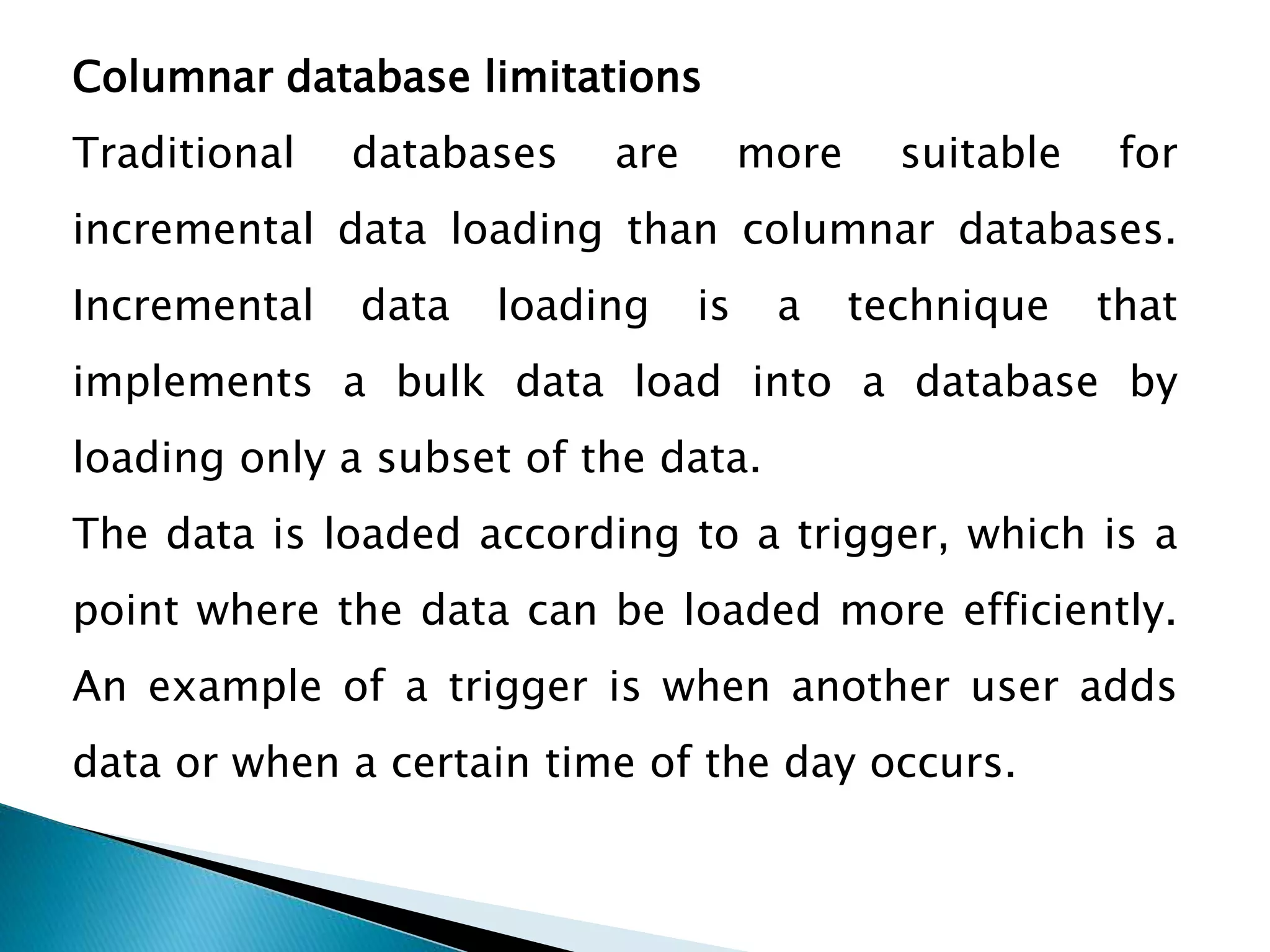 Columnar database limitations
Traditional databases are more suitable for
incremental data loading than columnar databases.
Incremental data loading is a technique that
implements a bulk data load into a database by
loading only a subset of the data.
The data is loaded according to a trigger, which is a
point where the data can be loaded more efficiently.
An example of a trigger is when another user adds
data or when a certain time of the day occurs.
 