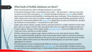Saturday,
September 30,
2023
5 What kinds of NoSQL databases are there?
There are primarily four types of NoSQL databases in use today:
1. Document databases have a very flexible data model — the document — that can vary from
record to record. They store data in JSON (JavaScript Object Notation) or BSON (Binary JSON)
data formats, which provide flexibility in working with data of all types. These databases serve a
wide variety of use cases and can employ complex querying using multikey, geospatial, and full-
text search. A document database like MongoDB is deployed on a scale-out architecture, giving it
the freedom to run anywhere — on-premise or in the cloud
2. Key-value stores employ a simple schema, with data stored as a simple collection of key-value
pairs. Keys are unique, and the value associated with a key can range from simple primitives to
complex objects. Because of this simple model, key-value stores can be incredibly fast for both
reads and writes, and they are easily scalable.
3. Wide column stores capture huge volumes of data in a row-and-column format. While
they are considered NoSQL databases, their format makes them similar to relational databases.
They differ from relational databases in that every row is not required to have the same number
of columns. Wide column stores are often built to handle big data use cases that require
aggregation for queries.
4. Graph databases have a fundamentally different structure, in that data elements and their
relationships are stored as a graph (as in graph theory.), not a line graph). Complex queries can
be used to determine multiple kinds of relationships between data points and among clusters of
data points
 