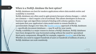 Saturday,
September 30,
2023
6 When is a NoSQL database the best option?
NoSQL databases are best for modern applications where data models evolve and
scalability is essential.
NoSQL databases are often used in agile projects because schema changes — which
are common — don't require a lot of overhead. This allows developers to focus on
business logic and algorithms instead of dealing with schema updates. If you
anticipate that your application's data model needs to remain flexible to
accommodate changes over time, the flexible schema approach of NoSQL databases
— specifically document databases — may fit well for your needs.
Finally, scalability is a major reason to choose a NoSQL database. NoSQL databases
have been designed for easy horizontal scaling without the need for specialized
third-party components. MongoDB, for example, supports sharding out of the box.
Whether you need to support hundreds of users or hundreds of millions of users, a
NoSQL database can scale seamlessly.
 