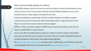 Saturday,
September 30,
2023
8
What is the best NoSQL database for websites?
Each NoSQL database type has its own pros and cons and your choice should depend on your
actual use cases. Yet, for most modern websites, the ideal NoSQL databases to use are the
document stores, as they support most general use cases.
A document database is particularly suited for websites thanks to its ability to support
complex data structures and parent-child relationships within a single document record.
There is no need to incorporate object-relational mappers
(ORMs) or object-document mappers (ODM) because document databases store the raw
objects in JSON/BSON or similar formats.
As the most efficient NoSQL database option for websites and API endpoints, MongoDB is
easy to get started with, and it can grow and evolve with your website. MongoDB already has
excellent integration with popular web programming languages
like Python, PHP, Node, Java, Golang, and many others. Additionally, several libraries help with
using MongoDB with various web frameworks like Laravel or Ruby on Rails
 