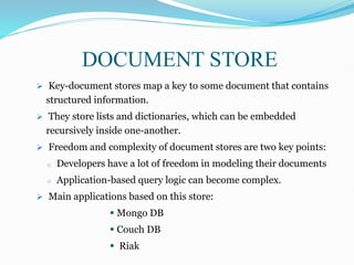  Key-document stores map a key to some document that contains
structured information.
 They store lists and dictionaries, which can be embedded
recursively inside one-another.
 Freedom and complexity of document stores are two key points:
o Developers have a lot of freedom in modeling their documents
o Application-based query logic can become complex.
 Main applications based on this store:
 Mongo DB
 Couch DB
 Riak
DOCUMENT STORE
 