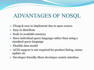  Cheap & easy to implement due to open source.
 Easy to distribute
 Scale to available memory
 Have individual query language rather than using a
standard query language
 Flexible data model
 ACID support is not required for product listing, status
update etc
 Developer friendly-More developer centric interface
ADVANTAGES OF NOSQL
 
