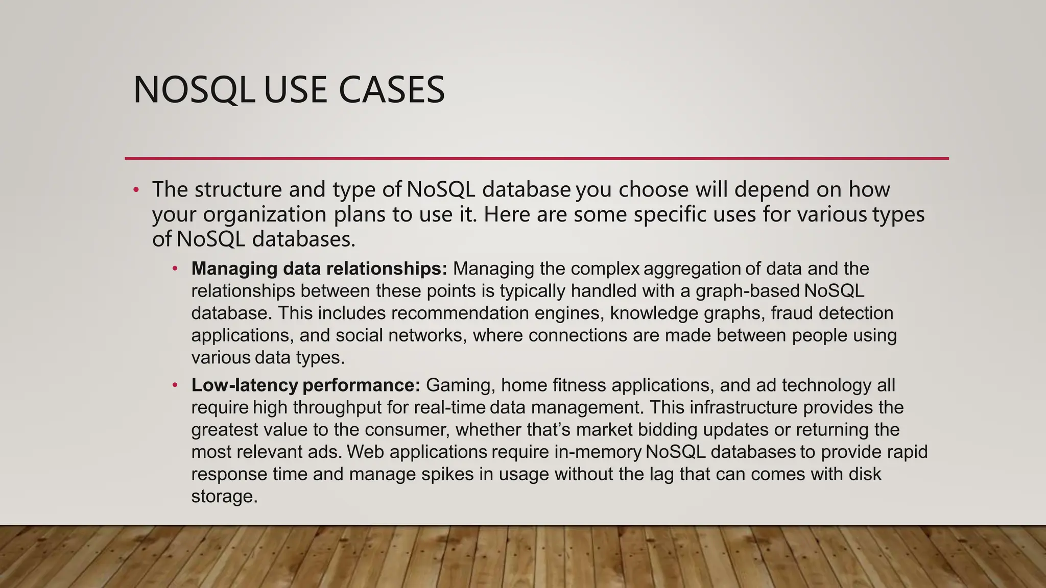 NOSQL USE CASES
• The structure and type of NoSQL database you choose will depend on how
your organization plans to use it. Here are some specific uses for various types
of NoSQL databases.
• Managing data relationships: Managing the complex aggregation of data and the
relationships between these points is typically handled with a graph-based NoSQL
database. This includes recommendation engines, knowledge graphs, fraud detection
applications, and social networks, where connections are made between people using
various data types.
• Low-latency performance: Gaming, home fitness applications, and ad technology all
require high throughput for real-time data management. This infrastructure provides the
greatest value to the consumer, whether that’s market bidding updates or returning the
most relevant ads. Web applications require in-memory NoSQL databases to provide rapid
response time and manage spikes in usage without the lag that can comes with disk
storage.
 