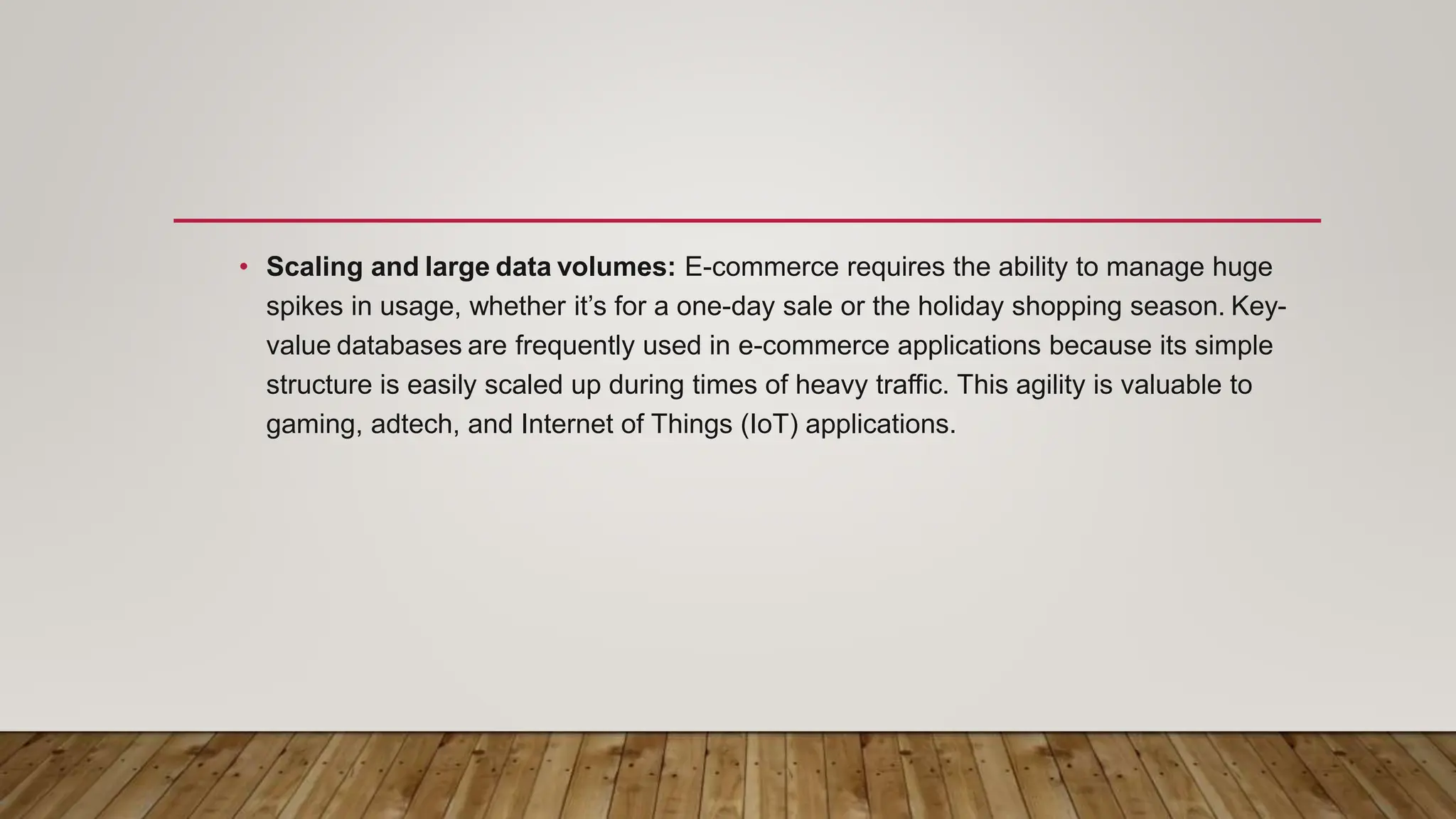 • Scaling and large data volumes: E-commerce requires the ability to manage huge
spikes in usage, whether it’s for a one-day sale or the holiday shopping season. Key-
value databases are frequently used in e-commerce applications because its simple
structure is easily scaled up during times of heavy traffic. This agility is valuable to
gaming, adtech, and Internet of Things (IoT) applications.
 