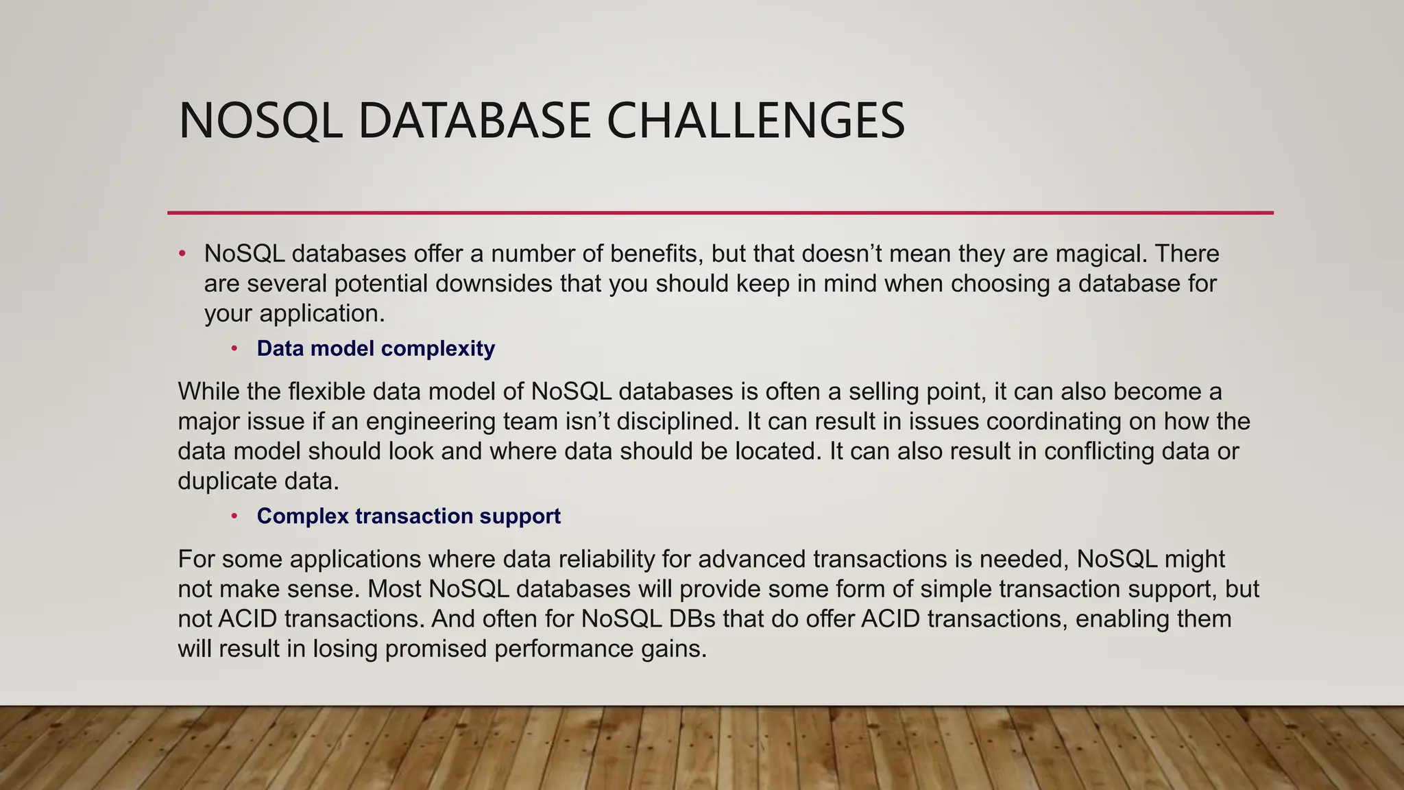 NOSQL DATABASE CHALLENGES
• NoSQL databases offer a number of benefits, but that doesn’t mean they are magical. There
are several potential downsides that you should keep in mind when choosing a database for
your application.
• Data model complexity
While the flexible data model of NoSQL databases is often a selling point, it can also become a
major issue if an engineering team isn’t disciplined. It can result in issues coordinating on how the
data model should look and where data should be located. It can also result in conflicting data or
duplicate data.
• Complex transaction support
For some applications where data reliability for advanced transactions is needed, NoSQL might
not make sense. Most NoSQL databases will provide some form of simple transaction support, but
not ACID transactions. And often for NoSQL DBs that do offer ACID transactions, enabling them
will result in losing promised performance gains.
 