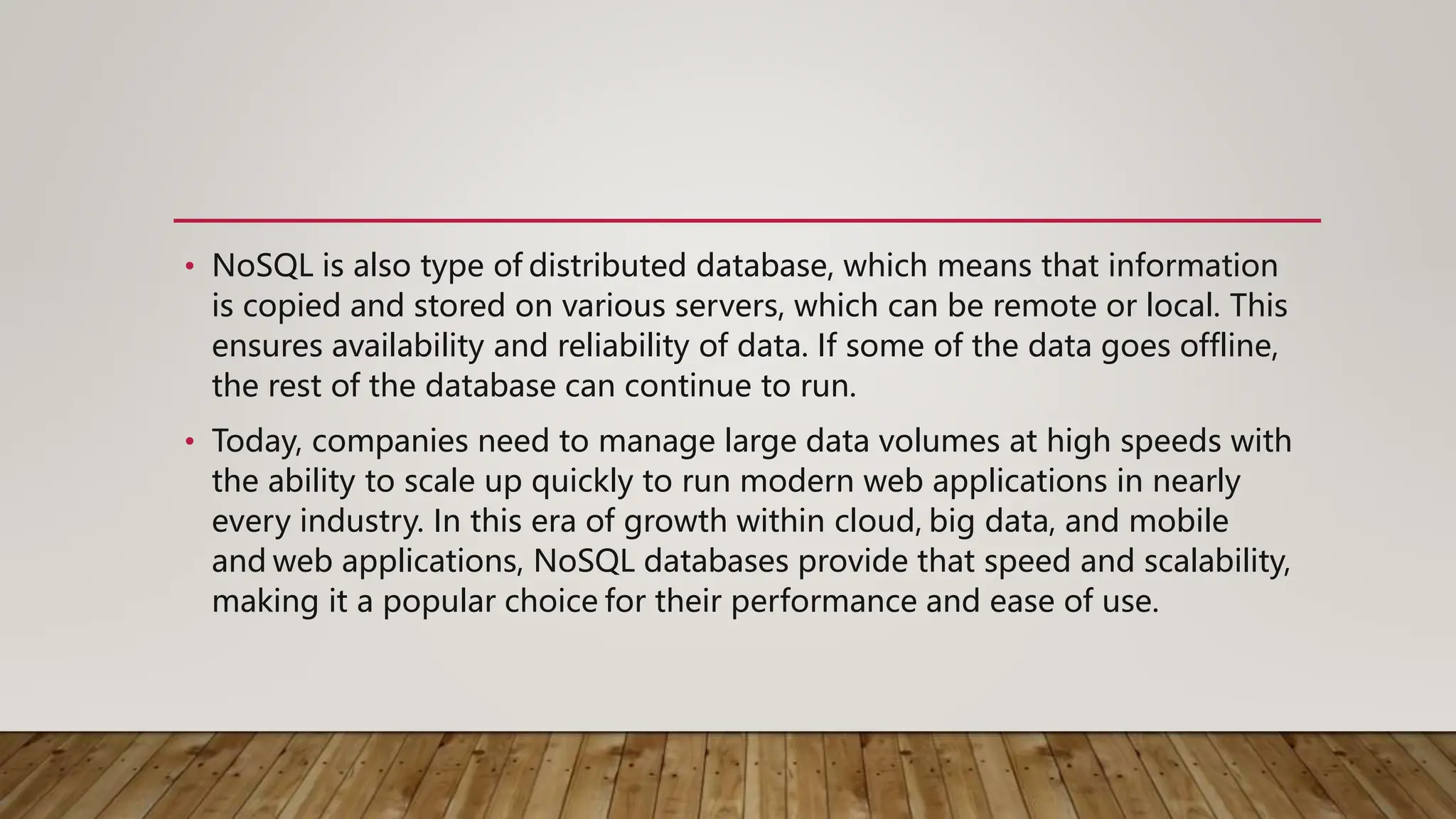 • NoSQL is also type of distributed database, which means that information
is copied and stored on various servers, which can be remote or local. This
ensures availability and reliability of data. If some of the data goes offline,
the rest of the database can continue to run.
• Today, companies need to manage large data volumes at high speeds with
the ability to scale up quickly to run modern web applications in nearly
every industry. In this era of growth within cloud, big data, and mobile
and web applications, NoSQL databases provide that speed and scalability,
making it a popular choice for their performance and ease of use.
 