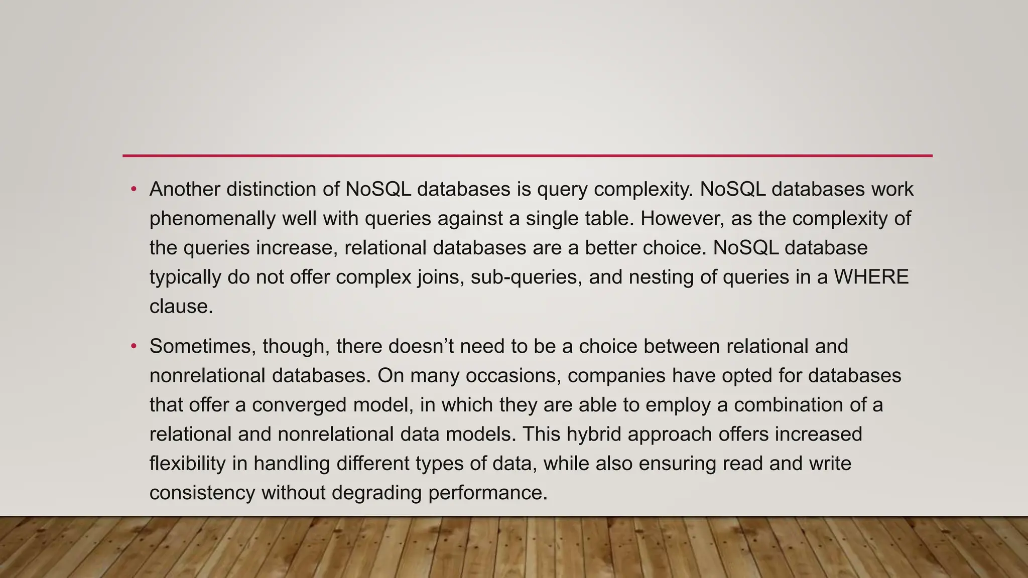 • Another distinction of NoSQL databases is query complexity. NoSQL databases work
phenomenally well with queries against a single table. However, as the complexity of
the queries increase, relational databases are a better choice. NoSQL database
typically do not offer complex joins, sub-queries, and nesting of queries in a WHERE
clause.
• Sometimes, though, there doesn’t need to be a choice between relational and
nonrelational databases. On many occasions, companies have opted for databases
that offer a converged model, in which they are able to employ a combination of a
relational and nonrelational data models. This hybrid approach offers increased
flexibility in handling different types of data, while also ensuring read and write
consistency without degrading performance.
 