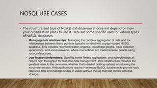 NOSQL USE CASES
• The structure and type of NoSQL database you choose will depend on how
your organization plans to use it. Here are some specific uses for various types
of NoSQL databases.
• Managing data relationships: Managing the complex aggregation of data and the
relationships between these points is typically handled with a graph-based NoSQL
database. This includes recommendation engines, knowledge graphs, fraud detection
applications, and social networks, where connections are made between people using
various data types.
• Low-latency performance: Gaming, home fitness applications, and ad technology all
require high throughput for real-time data management. This infrastructure provides the
greatest value to the consumer, whether that’s market bidding updates or returning the
most relevant ads. Web applications require in-memory NoSQL databases to provide rapid
response time and manage spikes in usage without the lag that can comes with disk
storage.
 